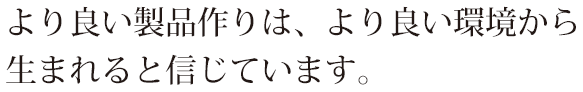 より良い製品作りは、より良い環境から生まれると信じています。