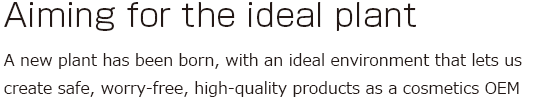 Aiming for the ideal plant: A new plant has been born, with an ideal environment that lets us create safe, worry-free, high-quality products as a cosmetics OEM 